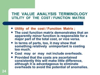 24
THE VALUE ANALYSIS TERMINOLOGY
UTILITY OF THE COST / FUNCTION MATRIX
 Utility of the cost / Function Matrix ;
 The cost function matrix demonstrates that an
apparently minor function is responsible for a
major part of the total cost, or vice versa.
 In terms of parts, too, it may show that
something relatively unimportant is costing
too much.
 Cost may or may not include overheads.
 Provided that the costs are ascertained
consistently this will make little difference,
although it is advantageous to eliminate
overheads to avoid the potential of anomalies.
 