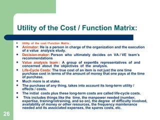 26
Utility of the Cost / Function Matrix:
 Utility of the cost / Function Matrix ;
 Animator: He is a person in charge of the organization and the execution
of a value analysis study.
 Decision-maker: Person who ultimately decides on VA / VE team’s
recommendations
 Value analysis team : A group of expert6s representatives of and
concerned about the objectives of the analysis.
 Life-Cycle Costs: The true cost of an item is not just the one time
purchase cost in terms of the amount of money that one pays at the time
of purchase.
 Much more is at stake.
 The purchase of any thing, takes into account its long-term utility /
effects / costs.
 The initial costs plus these long-term costs are called life-cycle costs.
 This includes things like the time, the manpower needed (number,
expertise, training/retraining, and so on), the degree of difficulty involved,
availability of money or other resources, the frequency maintenance
needed and its associated expenses, the spares costs, etc.
 