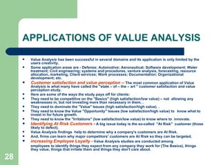 28
APPLICATIONS OF VALUE ANALYSIS
 Value Analysis has been successful in several domains and its application is only limited by the
users creativity.
 Some application areas are - Defense; Automotive; Aeronautical; Software development; Water
treatment; Civil engineering; systems and procedures, venture analysis, forecasting, resource
allocation, marketing, Client services; Work processes; Documentation; Organizational
development; etc.
 Customer satisfaction and value perception -- The most common application of Value
Analysis is what many have called the "state – of – the – art " customer satisfaction and value
perception study.
 Here are some of the ways the study pays off for clients:
 They need to be competitive on the "Basics" (high satisfaction/low value) – not allowing any
weaknesses in, but not investing more than necessary in them. .
 They need to dominate the "Value" Issues (high satisfaction/high value). .
 They need to know the Value "Opportunity" Issues (low satisfaction/high value) to know what to
invest in for future growth.
 They need to know the "Irritations" (low satisfaction/low value) to know where to innovate.
 Identifying At Risk Customers - A big issue today is the so-called "At Risk" customer (those
likely to defect).
 Value Analysis findings help to determine why a company's customers are At Risk.
 And, firms can learn why major competitors' customers are At Risk so they can be targeted.
 increasing Employee Loyalty - Value Analysis studies are conducted among
employees to identify things they expect from any company they work for (The Basics), things
they value, things that irritate them and things they don't care about.
 