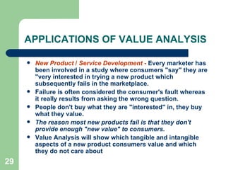 29
APPLICATIONS OF VALUE ANALYSIS
 New Product / Service Development - Every marketer has
been involved in a study where consumers "say" they are
"very interested in trying a new product which
subsequently fails in the marketplace.
 Failure is often considered the consumer's fault whereas
it really results from asking the wrong question.
 People don't buy what they are "interested" in, they buy
what they value.
 The reason most new products fail is that they don't
provide enough "new value" to consumers.
 Value Analysis will show which tangible and intangible
aspects of a new product consumers value and which
they do not care about
 