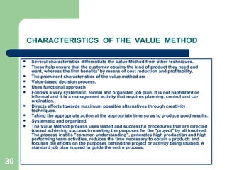 30
CHARACTERISTICS OF THE VALUE METHOD
 Several characteristics differentiate the Value Method from other techniques.
 These help ensure that the customer obtains the kind of product they need and
want, whereas the firm benefits' by means of cost reduction and profitability.
 The prominent characteristics of the value method are -
 Value-based decision process,
 Uses functional approach
 Follows a very systematic, formal and organized job plan. It is not haphazard or
informal and it is a management activity that requires planning, control and co-
ordination..
 Directs efforts towards maximum possible alternatives through creativity
techniques.
 Taking the appropriate action at the appropriate time so as to produce good results.
 Systematic and organized.
 The Value Method process uses tested and successful procedures that are directed
toward achieving success in meeting the purposes for the "project" by all involved.
The process instills "common understanding", generates high production and high
performing team activities, reduces the time necessary to obtain a product; and
focuses the efforts on the purposes behind the project or activity being studied. A
standard job plan is used to guide the entire process.
 