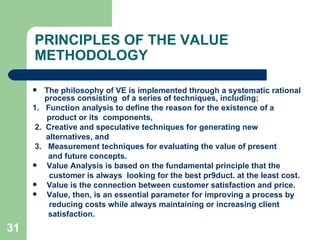 31
PRINCIPLES OF THE VALUE
METHODOLOGY
 The philosophy of VE is implemented through a systematic rational
process consisting of a series of techniques, including;
1. Function analysis to define the reason for the existence of a
product or its components,
2. Creative and speculative techniques for generating new
alternatives, and
3. Measurement techniques for evaluating the value of present
and future concepts.
 Value Analysis is based on the fundamental principle that the
customer is always looking for the best pr9duct. at the least cost.
 Value is the connection between customer satisfaction and price.
 Value, then, is an essential parameter for improving a process by
reducing costs while always maintaining or increasing client
satisfaction.
 