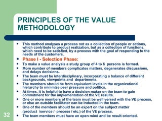 32
PRINCIPLES OF THE VALUE
METHODOLOGY
 This method analyses a process not as a collection of people or actions,
which contribute to product realization, but as a collection of functions,
which need to be satisfied, by a process with the goal of responding to the
needs of the customers.
 Phase I - Selection Phase:
 To make a value analysis a study group of 4 to 6 persons is formed.
 More number of members complicates matters, degenerates discussions,
and delays decisions.
 The team must be interdisciplinary, incorporating a balance of different
backgrounds, viewpoints and departments.
 The members should be from equivalent levels in the organizational
hierarchy to minimize peer pressure and politics.
 At times, it is helpful to have a decision maker on the team to gain
commitment for the implementation of the VE results.
 One or more members of the team must be well versed with the VE process,
or else an outside facilitator can be inducted in the team.
 One of the members should be an expert on the subject matter
(product /service / process / etc.) of the VE process.
 The team members must have an open mind and be result oriented.
 