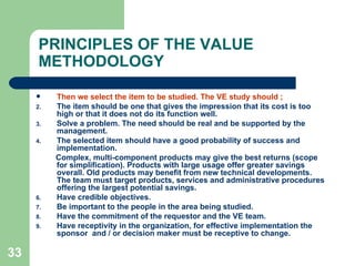 33
PRINCIPLES OF THE VALUE
METHODOLOGY
 Then we select the item to be studied. The VE study should ;
2. The item should be one that gives the impression that its cost is too
high or that it does not do its function well.
3. Solve a problem. The need should be real and be supported by the
management.
4. The selected item should have a good probability of success and
implementation.
Complex, multi-component products may give the best returns (scope
for simplification). Products with large usage offer greater savings
overall. Old products may benefit from new technical developments.
The team must target products, services and administrative procedures
offering the largest potential savings.
6. Have credible objectives.
7. Be important to the people in the area being studied.
8. Have the commitment of the requestor and the VE team.
9. Have receptivity in the organization, for effective implementation the
sponsor and / or decision maker must be receptive to change.
 