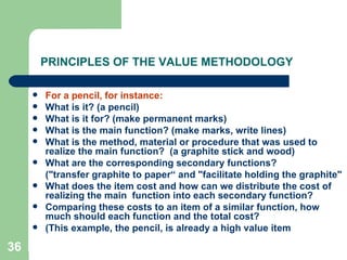 36
PRINCIPLES OF THE VALUE METHODOLOGY
 For a pencil, for instance:
 What is it? (a pencil)
 What is it for? (make permanent marks)
 What is the main function? (make marks, write lines)
 What is the method, material or procedure that was used to
realize the main function? (a graphite stick and wood)
 What are the corresponding secondary functions?
("transfer graphite to paper“ and "facilitate holding the graphite"
 What does the item cost and how can we distribute the cost of
realizing the main function into each secondary function?
 Comparing these costs to an item of a similar function, how
much should each function and the total cost?
 (This example, the pencil, is already a high value item
 