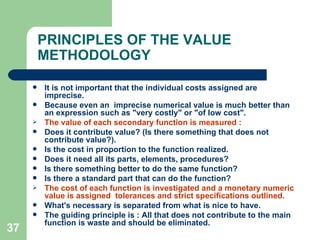 37
PRINCIPLES OF THE VALUE
METHODOLOGY
 It is not important that the individual costs assigned are
imprecise.
 Because even an imprecise numerical value is much better than
an expression such as "very costly" or "of low cost".
 The value of each secondary function is measured :
 Does it contribute value? (Is there something that does not
contribute value?).
 Is the cost in proportion to the function realized.
 Does it need all its parts, elements, procedures?
 Is there something better to do the same function?
 Is there a standard part that can do the function?
 The cost of each function is investigated and a monetary numeric
value is assigned tolerances and strict specifications outlined.
 What's necessary is separated from what is nice to have.
 The guiding principle is : All that does not contribute to the main
function is waste and should be eliminated.
 