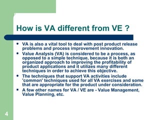 4
How is VA different from VE ?
 VA is also a vital tool to deal with post product release
problems and process improvement innovation.
 Value Analysis (VA) is considered to be a process, as
opposed to a simple technique, because it is both an
organized approach to improving the profitability of
product applications and it utilizes many different
techniques in order to achieve this objective.
 The techniques that support VA activities include
'common' techniques used for all VA exercises and some
that are appropriate for the product under consideration.
 A few other names for VA / VE are - Value Management,
Value Planning, etc.
 