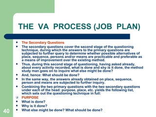 40
THE VA PROCESS (JOB PLAN)
 The Secondary Questions
 The secondary questions cover the second stage of the questioning
technique, during which the answers to the primary questions are
subjected to further query to determine whether possible alternatives of
place, sequence, persons and/or means are practicable and preferable as
a means of improvement over the existing method.
 Thus, during this second stage of questioning, having asked already,
about every activity recorded, what is done and shy is it done, the method
study man goes on to inquire what else might be done?
 And, hence: What should be done?
 In the same way, the answers already obtained on place, sequence,
person and means are subjected to further inquiry.
 Combining the two primary questions with the two secondary questions
under each of the head: purpose, place, etc. yields the following list,
which sets out the questioning technique in full:
 PURPOSE
 What is done?
 Why is it done?
 What else might be done? What should be done?
 