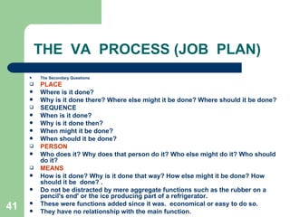 41
THE VA PROCESS (JOB PLAN)
 The Secondary Questions
 PLACE
 Where is it done?
 Why is it done there? Where else might it be done? Where should it be done?
 SEQUENCE
 When is it done?
 Why is it done then?
 When might it be done?
 When should it be done?
 PERSON
 Who does it? Why does that person do it? Who else might do it? Who should
do it?
 MEANS
 How is it done? Why is it done that way? How else might it be done? How
should it be done? .
 Do not be distracted by mere aggregate functions such as the rubber on a
pencil's end' or the ice producing part of a refrigerator.
 These were functions added since it was. economical or easy to do so.
 They have no relationship with the main function.
 