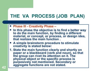 42
THE VA PROCESS (JOB PLAN)
 Phase lll - Creativity Phase –
 In this phase the objective is to find a better way
to do the main function, by finding a different
material, or concept, or process, or design idea,
that realizes the main function .
 A simple brainstorm procedure to stimulate
creativity is stated below:
1. State the main function clearly and shortly on
paper or a blackboard (verb and noun), so that
the group can rivet its attention on it. The
physical object or the specific process is
purposively not mentioned. Secondary or
aggregate functions are not stated.
 