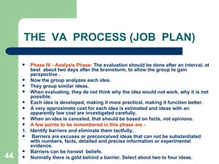 44
THE VA PROCESS (JOB PLAN)
 Phase IV - Analysis Phase: The evaluation should be done after an interval, at
best about two days after the brainstorm, to allow the group to gain
perspective .
 Now the group analyzes each idea.
 They group similar ideas.
 When evaluating, they de not think why the idea would not work, why it is not
possible.
 Each idea is developed, making it more practical, making it function better.
 A very approximate cost for each idea is estimated and ideas with an
apparently low cost are investigated carefully.
 When an idea is canceled, that should be based on facts, not opinions.
 A few points to be remembered in this phase are -
1. Identify barriers and eliminate them tactfully.
 Barriers are excuses or preconceived ideas that can not be substantiated
with numbers, facts, detailed and precise information or experimental
evidence.
 Barriers can be honest beliefs.
 Normally there is gold behind a barrier. Select about two to four ideas.
 