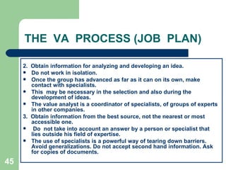 45
THE VA PROCESS (JOB PLAN)
2. Obtain information for analyzing and developing an idea.
 Do not work in isolation.
 Once the group has advanced as far as it can on its own, make
contact with specialists.
 This may be necessary in the selection and also during the
development of ideas.
 The value analyst is a coordinator of specialists, of groups of experts
in other companies.
3. Obtain information from the best source, not the nearest or most
accessible one.
 Do not take into account an answer by a person or specialist that
lies outside his field of expertise.
 The use of specialists is a powerful way of tearing down barriers.
Avoid generalizations. Do not accept second hand information. Ask
for copies of documents.
 