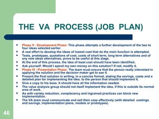 46
THE VA PROCESS (JOB PLAN)
 Phase V - Development Phase: This phase attempts a further development of the two to
four ideas selected earlier.
 A real effort to develop the ideas of lowest cost that do the main function is attempted.
 Tests, prototypes, quotations of cost, costs of short term, long term alternatives and of
any new ideas alternatives, prove to be useful at this stage.
 At the end of this process, the idea of least cost should have been identified..
 Ask yourself: Would I spend my own money on this solution? If not, modify it.
 Phase VI - Presentation Phase: The team must ensure that the person really interested in
applying the solution and the decision maker get to see it.
 Present the final solution in writing, in a concise format, stating the savings, costs and a
detailed plan for implementing the idea. to the person that should implement it.
 Give a copy to his boss. It should have all the information needed.
 The value analysis group should not itself implement the idea, if this is outside its normal
area of work.
 As with variety reduction, complacency and ingrained practices can block new
implementation.
 The VA team must communicate and sell their case effectively (with detailed costings
and savings, implementation plans, models or prototypes).
 