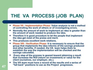 47
THE VA PROCESS (JOB PLAN)
 Phase VII - Implementation Phase: Value analysis is not a method
of controlling the work of others or of investigating errors.
 Normally the amount of work to implement an idea is greater than
the amount of work needed to produce the idea.
 Therefore it is good procedure to let the people that implement
the idea get most of the praise and merit.
 This produces excellent work relations.
 Phase VIII - Verification Phase: It is necessary to ensure that the
group that implements the idea informs of the savings produced
and other benefits. If needed, the VA team helps them to
establish the way the implementation will be checked and the
savings calculated.
 Every step of the process is geared toward obtaining a result
that increases the ROI (return on investment) or value for the
client (ourselves, our employer, etc.).
 The VA team must have a record of the results and a series of
"fall back" positions to use as the Project progresses.
 