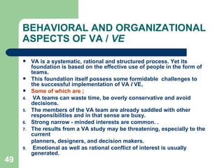 49
BEHAVIORAL AND ORGANIZATIONAL
ASPECTS OF VA / VE
 VA is a systematic, rational and structured process. Yet its
foundation is based on the effective use of people in the form of
teams.
 This foundation itself possess some formidable challenges to
the successful implementation of VA I VE,
 Some of which are ;
4. VA teams can waste time, be overly conservative and avoid
decisions.
5. The members of the VA team are already saddled with other
responsibilities and in that sense are busy.
6. Strong narrow - minded interests are common. .
7. The results from a VA study may be threatening, especially to the
current
planners, designers, and decision makers.
9. Emotional as well as rational conflict of interest is usually
generated.
 