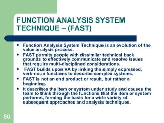 50
FUNCTION ANALYSIS SYSTEM
TECHNIQUE – (FAST)
 Function Analysis System Technique is an evolution of the
value analysis process.
 FAST permits people with dissimilar technical back
grounds to effectively communicate and resolve issues
that require multi-disciplined considerations.
 FAST builds upon VA by linking the simply expressed,
verb-noun functions to describe complex systems.
 FAST is not an end product or result, but rather a
beginning.
 It describes the item or system under study and causes the
team to think through the functions that the item or system
performs, forming the basis for a wide variety of
subsequent approaches and analysis techniques.
 