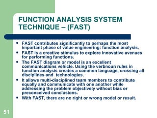 51
FUNCTION ANALYSIS SYSTEM
TECHNIQUE – (FAST)
 FAST contributes significantly to perhaps the most
important phase of value engineering: function analysis.
 FAST is a creative stimulus to explore innovative avenues
for performing functions.
 The FAST diagram or model is an excellent
communications vehicle. Using the verbnoun rules in
function analysis creates a common language, crossing all
disciplines and technologies.
 It allows multi-disciplined team members to contribute
equally and communicate with one another while
addressing the problem objectively without bias or
preconceived conclusions.
 With FAST, there are no right or wrong model or result.
 