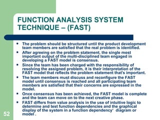 52
FUNCTION ANALYSIS SYSTEM
TECHNIQUE – (FAST)
 The problem should be structured until the product development
team members are satisfied that the real problem is identified.
 After agreeing on the problem statement, the single most
important output of the multi-disciplined team engaged in
developing a FAST model is consensus.
 Since the team has been charged with the responsibility of
resolving the assigned problem, it is their interpretation of the
FAST model that reflects the problem statement that's important.
 The team members must discuss and reconfigure the FAST
model until consensus is reached and all participating team
members are satisfied that their concerns are expressed in the
model.
 Once consensus has been achieved, the FAST model is complete
and the team can move on to the next creative phase.
 FAST differs from value analysis in the use of intuitive logic to
determine and test function dependencies and the graphical
display of the system in a function dependency‘ diagram or
model .
 