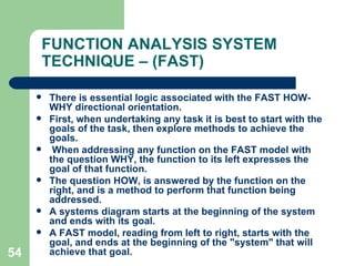54
FUNCTION ANALYSIS SYSTEM
TECHNIQUE – (FAST)
 There is essential logic associated with the FAST HOW-
WHY directional orientation.
 First, when undertaking any task it is best to start with the
goals of the task, then explore methods to achieve the
goals.
 When addressing any function on the FAST model with
the question WHY, the function to its left expresses the
goal of that function.
 The question HOW, is answered by the function on the
right, and is a method to perform that function being
addressed.
 A systems diagram starts at the beginning of the system
and ends with its goal.
 A FAST model, reading from left to right, starts with the
goal, and ends at the beginning of the "system" that will
achieve that goal.
 