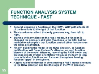 55
FUNCTION ANALYSIS SYSTEM
TECHNIQUE - FAST
 Second, changing a function on the HOW - WHY path affects all
of the functions to the right of that function.
 This is a domino effect that only goes one way, from left to
right.
 Starting with any place on the FAST model, if a function is
changed the goals are still valid (functions to the left), but the
method to accomplish that function, and all other functions on
the right, are affected.
 Finally, building the model in the HOW direction, or function
justification, will focus the team's attention on each function
element of the model. Whereas, reversing the FAST model and
building it in its system orientation will cause the team to leap
over individual functions and focus on the system, leaving
function "gaps" in the system.
 A good rule to remember in constructing a FAST Model is to build
in the HOW direction and test the logic in the WHY direction.
 