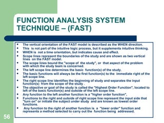 56
FUNCTION ANALYSIS SYSTEM
TECHNIQUE – (FAST)
 The vertical orientation of the FAST model is described as the WHEN direction.
 This is not part of the intuitive logic process, but it supplements intuitive thinking.
 WHEN is not a time orientation, but indicates cause and effect.
 Scope lines represent the boundaries of the study and are shown as two vertical
lines on the FAST model.
 The scope lines bound the "scope of the study", or that aspect of the problem
with which the study team is concerned.
 The left scope line determines the basic function(s) of the study.
 The basic functions will always be the first function(s) to the immediate right of the
left scope line.
 The right scope line identifies the beginning of study and separates the input
function(s) from the scope of the study .
 The objective or goal of the study is called the "Highest Order Function", located to
left of the basic function(s) and outside of the left scope line.
 Any function to the left another function is a "higher order function",
 Functions to the right and outside of right scope line represent the input side that
"turn on" or initiate the subject under study and are known as lowest order
functions.
 Any function to the right of another function is a "lower order" function and
represents a method selected to carry out the function being addressed.
 