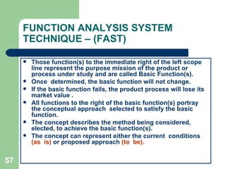 57
FUNCTION ANALYSIS SYSTEM
TECHNIQUE – (FAST)
 Those function(s) to the immediate right of the left scope
line represent the purpose mission of the product or
process under study and are called Basic Function(s).
 Once determined, the basic function will not change.
 If the basic function fails, the product process will lose its
market value .
 All functions to the right of the basic function(s) portray
the conceptual approach selected to satisfy the basic
function.
 The concept describes the method being considered,
elected, to achieve the basic function(s).
 The concept can represent either the current conditions
(as is) or proposed approach (to be).
 