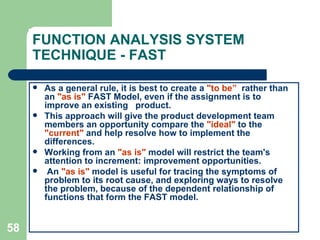 58
FUNCTION ANALYSIS SYSTEM
TECHNIQUE - FAST
 As a general rule, it is best to create a "to be” rather than
an "as is" FAST Model, even if the assignment is to
improve an existing product.
 This approach will give the product development team
members an opportunity compare the "ideal" to the
"current" and help resolve how to implement the
differences.
 Working from an "as is" model will restrict the team's
attention to increment: improvement opportunities.
 An "as is" model is useful for tracing the symptoms of
problem to its root cause, and exploring ways to resolve
the problem, because of the dependent relationship of
functions that form the FAST model.
 