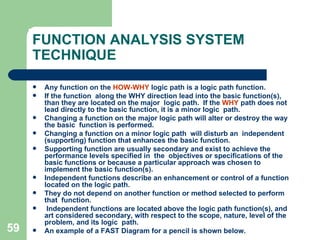59
FUNCTION ANALYSIS SYSTEM
TECHNIQUE
 Any function on the HOW-WHY logic path is a logic path function.
 If the function along the WHY direction lead into the basic function(s),
than they are located on the major logic path. If the WHY path does not
lead directly to the basic function, it is a minor logic path.
 Changing a function on the major logic path will alter or destroy the way
the basic function is performed.
 Changing a function on a minor logic path will disturb an independent
(supporting) function that enhances the basic function.
 Supporting function are usually secondary and exist to achieve the
performance levels specified in the objectives or specifications of the
basic functions or because a particular approach was chosen to
implement the basic function(s).
 Independent functions describe an enhancement or control of a function
located on the logic path.
 They do not depend on another function or method selected to perform
that function.
 Independent functions are located above the logic path function(s), and
art considered secondary, with respect to the scope, nature, level of the
problem, and its logic path.
 An example of a FAST Diagram for a pencil is shown below.
 