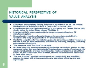 6
HISTORICAL PERSPECTIVE OF
VALUE ANALYSIS
 Larry Miles, an engineer by training, is known as the father of the VA / VE concept.
He developed the technique at General Electric (GE) in the late 1940s.
 Larry Miles moved from design engineering to purchasing for General Electric (GE)
shortly before the United States entered World War II.
 Later (about 1943), he was assigned to be the procurement officer for a GE
manufacturing plant.
 He developed a reputation of great enthusiasm for conceiving cost-effective
operations and using unusual methods for problem solving.
 Due to the competition for raw materials, products, personnel, and other resources in
the time of war, Mr. Miles developed a procedure for procuring, designing, and using
components and products.
 This procedure used "functions" as its basis.
 Mr. Miles found that he could more readily obtain what he needed if he used his new
procedure, rather than specifying standard designed components., (For example: the
required product to be provided must translate a rotational force into a lateral force.
It must be able to withstand these stresses, fit within the area allowed, and connect
to these other parts.)
 This new "function" based procedure was so successful that it was possible to
produce the goods with greater production and operational efficiency, and less
expensively.
 