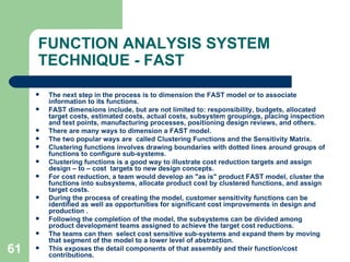 61
FUNCTION ANALYSIS SYSTEM
TECHNIQUE - FAST
 The next step in the process is to dimension the FAST model or to associate
information to its functions.
 FAST dimensions include, but are not limited to: responsibility, budgets, allocated
target costs, estimated costs, actual costs, subsystem groupings, placing inspection
and test points, manufacturing processes, positioning design reviews, and others.
 There are many ways to dimension a FAST model.
 The two popular ways are called Clustering Functions and the Sensitivity Matrix.
 Clustering functions involves drawing boundaries with dotted lines around groups of
functions to configure sub-systems.
 Clustering functions is a good way to illustrate cost reduction targets and assign
design – to – cost targets to new design concepts.
 For cost reduction, a team would develop an "as is" product FAST model, cluster the
functions into subsystems, allocate product cost by clustered functions, and assign
target costs.
 During the process of creating the model, customer sensitivity functions can be
identified as well as opportunities for significant cost improvements in design and
production .
 Following the completion of the model, the subsystems can be divided among
product development teams assigned to achieve the target cost reductions.
 The teams can then select cost sensitive sub-systems and expand them by moving
that segment of the model to a lower level of abstraction.
 This exposes the detail components of that assembly and their function/cost
contributions.
 