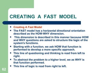 62
CREATING A FAST MODEL
 Creating A Fast Model
 The FAST model has a horizontal directional orientation
described as the HOW-WHY dimension.
 This dimension is described in this manner because HOW
and WHY questions are asked to structure the logic of the
system's functions.
 Starting with a function, we ask HOW that function is
performed to develop a more specific approach.
 This line of questioning and thinking is read from left to
right.
 To abstract the problem to a higher level, we as WHY is
that function performed.
 This line of logic is read from right to left.
 