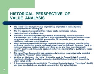 7
HISTORICAL PERSPECTIVE OF
VALUE ANALYSIS
 The terms value analysis / value engineering originated in the early days
development of the techniques.
 The first approach was rather than reduce costs, to increase values.
 Hence the need to analyze value.
 Soon after Miles developed this systematic methodology, his concepts were
acknowledged as a powerful approach to problem solving through function -based
techniques, and they found their way outside GE into areas such as industry,
healthcare and government services.
 Miles' techniques resulted into huge savings for design engineers, manufacturing
engineers, purchasing agents, and service providers exhibiting to the users “ why so
much unnecessary costs exists in everything we do and how to systematically
identify, clarify, and demarcate costs which have no relationship to customers' needs
or desires.”
 The name Value Engineering has subsequently become most universally accepted
name for the "function" based procedure.
 Mr. Charles Bytheway , in 1960's , during his work for Sperry UNIVAC, created
functional critical path analysis procedure that highlighted the logic of the activity
under value study.
 A diagramming procedure called the "Functional Analysis System Technique" (FAST)
was later on adopted as a standard component of the Value Method.
 