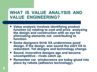 9
WHAT IS VALUE ANALYSIS AND
VALUE ENGINEERING?
 Value analysis involves identifying product
function (s) relating to cost and price analysing
the design and construction with an eye for
eliminating elements not contributing to
function.
 Some designers think VA undermines good
design. If the design was sound the start VA is
redundant. Yet designs and technology change.
 Sound, innovative designs age and become
uncompetitive - rivals catch up.
 Remember car windscreens are today glued into
place by robots (adhesive technology).
 