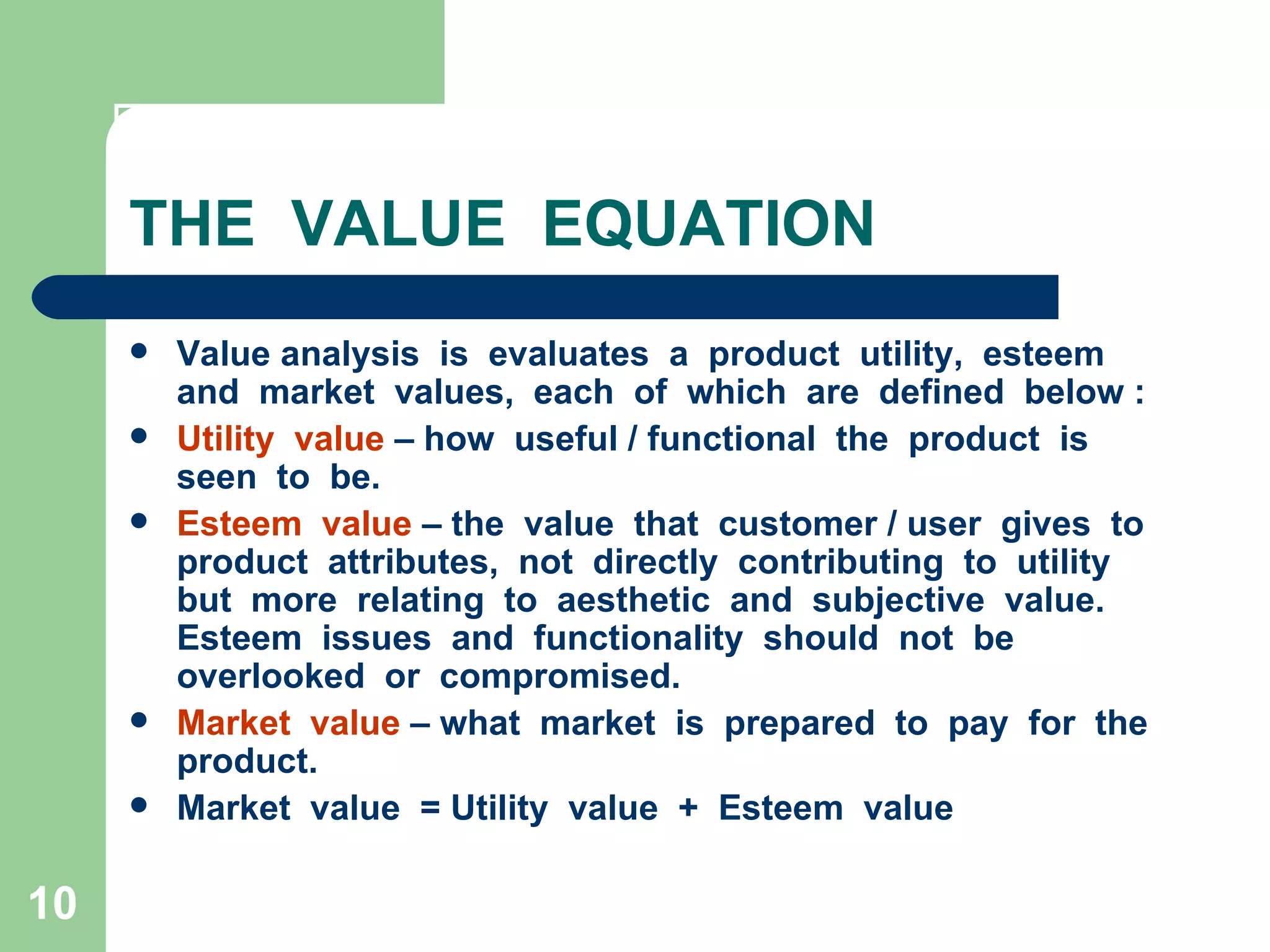 THE  VALUE  EQUATION Value analysis  is  evaluates  a  product  utility,  esteem  and  market  values,  each  of  which  are  defined  below : Utility  value  – how  useful / functional  the  product  is  seen  to  be. Esteem  value  – the  value  that  customer / user  gives  to  product  attributes,  not  directly  contributing  to  utility  but  more  relating  to  aesthetic  and  subjective  value.  Esteem  issues  and  functionality  should  not  be  overlooked  or  compromised. Market  value  – what  market  is  prepared  to  pay  for  the  product. Market  value  = Utility  value  +  Esteem  value  