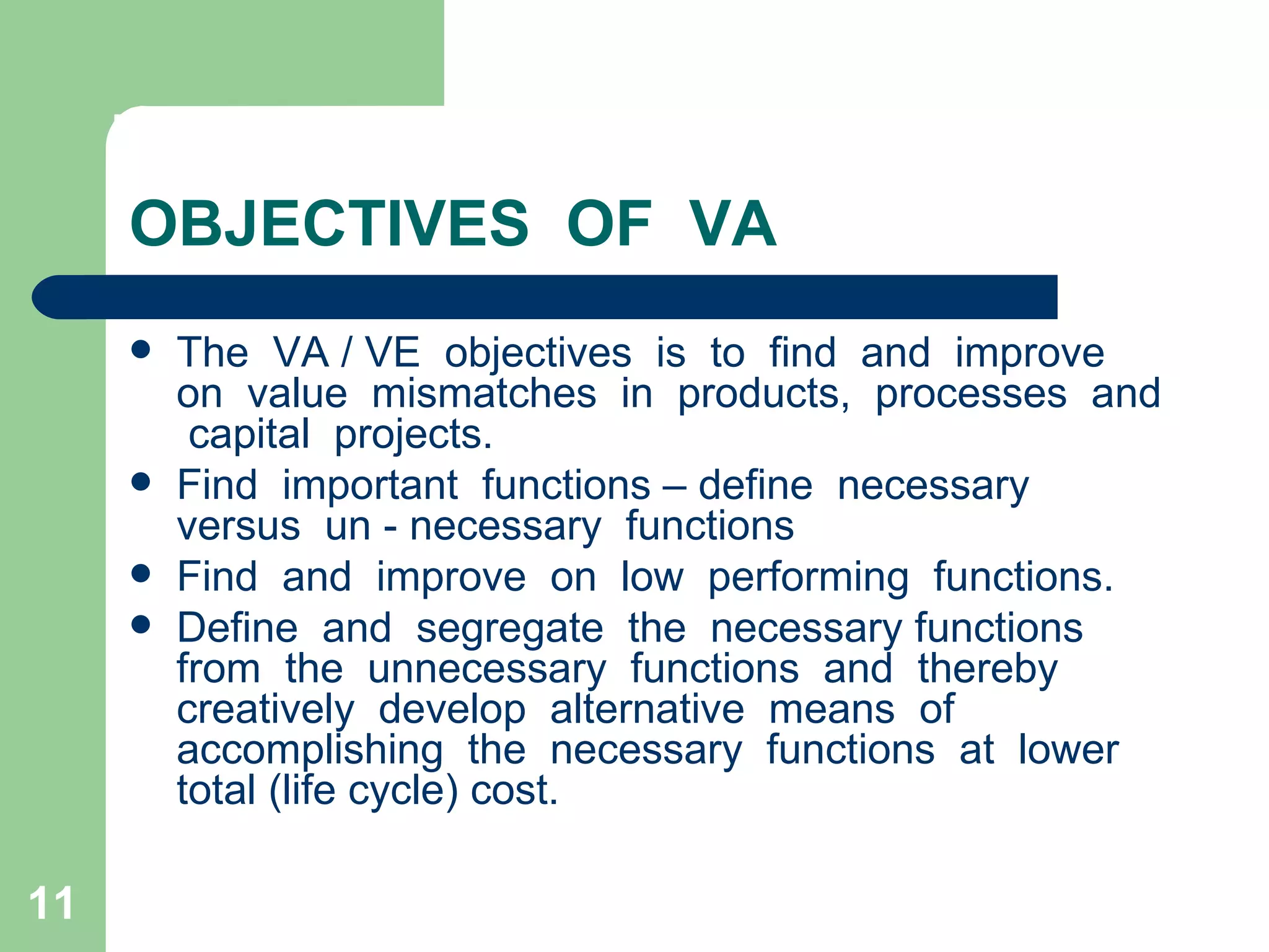 OBJECTIVES  OF  VA The  VA / VE  objectives  is  to  find  and  improve  on  value  mismatches  in  products,  processes  and  capital  projects. Find  important  functions – define  necessary  versus  un - necessary  functions  Find  and  improve  on  low  performing  functions. Define  and  segregate  the  necessary functions  from  the  unnecessary  functions  and  thereby  creatively  develop  alternative  means  of  accomplishing  the  necessary  functions  at  lower  total (life cycle) cost. 