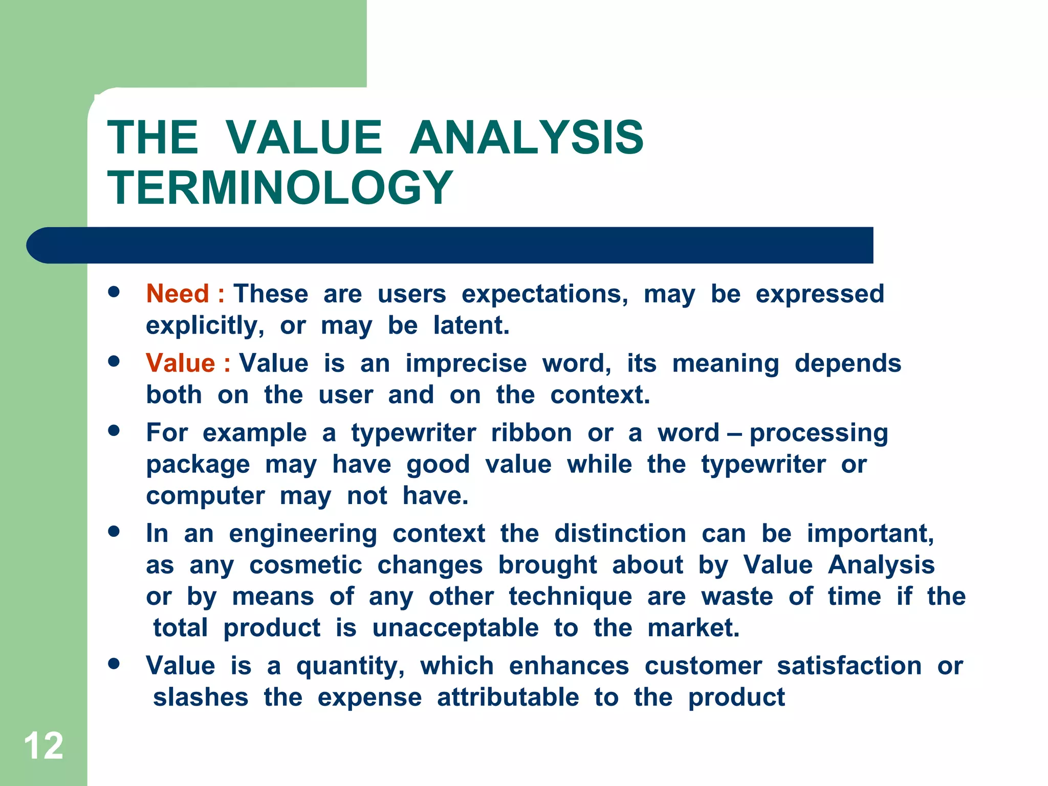 THE  VALUE  ANALYSIS  TERMINOLOGY Need :  These  are  users  expectations,  may  be  expressed  explicitly,  or  may  be  latent. Value :  Value  is  an  imprecise  word,  its  meaning  depends  both  on  the  user  and  on  the  context. For  example  a  typewriter  ribbon  or  a  word – processing  package  may  have  good  value  while  the  typewriter  or  computer  may  not  have. In  an  engineering  context  the  distinction  can  be  important,  as  any  cosmetic  changes  brought  about  by  Value  Analysis  or  by  means  of  any  other  technique  are  waste  of  time  if  the  total  product  is  unacceptable  to  the  market. Value  is  a  quantity,  which  enhances  customer  satisfaction  or  slashes  the  expense  attributable  to  the  product  