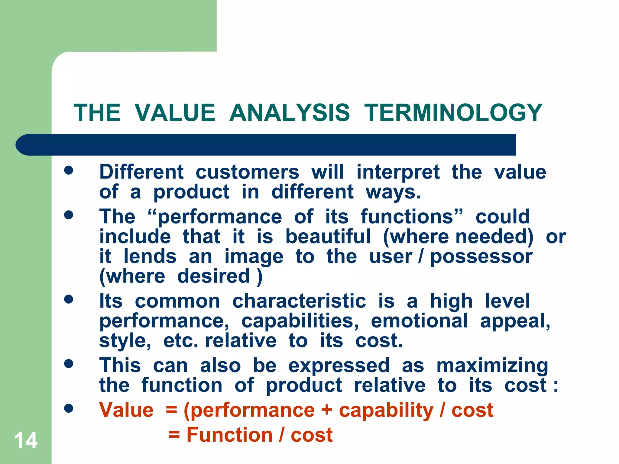 THE  VALUE  ANALYSIS  TERMINOLOGY Different  customers  will  interpret  the  value  of  a  product  in  different  ways. The  “performance  of  its  functions”  could  include  that  it  is  beautiful  (where needed)  or  it  lends  an  image  to  the  user / possessor (where  desired )  Its  common  characteristic  is  a  high  level  performance,  capabilities,  emotional  appeal,  style,  etc. relative  to  its  cost. This  can  also  be  expressed  as  maximizing  the  function  of  product  relative  to  its  cost : Value  = (performance + capability / cost    = Function / cost 