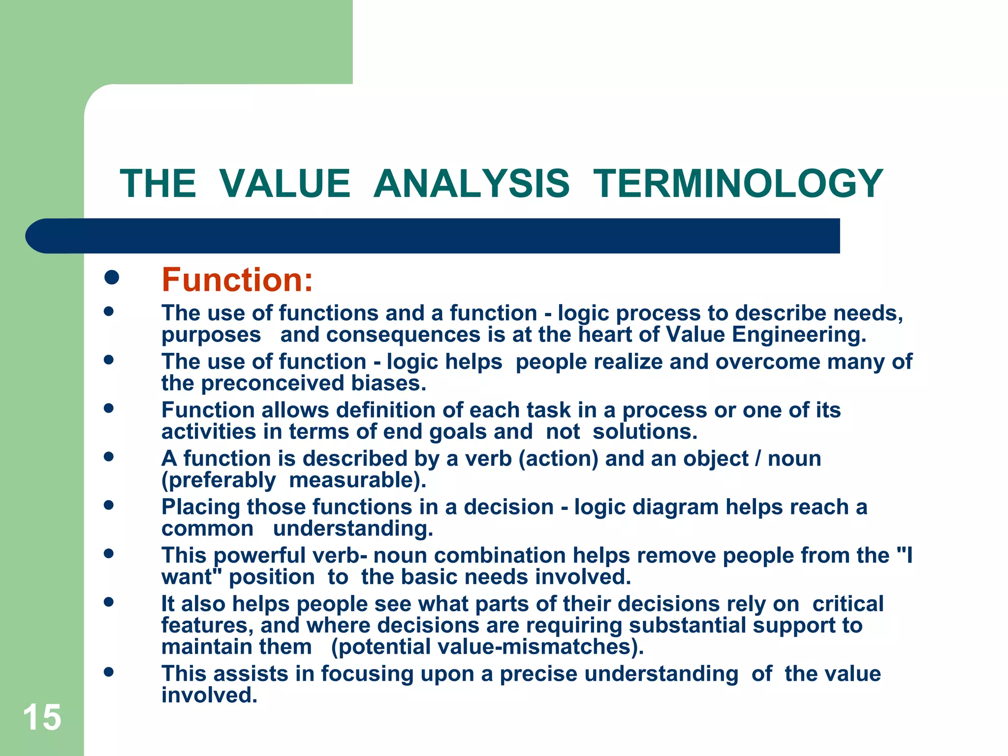 THE  VALUE  ANALYSIS  TERMINOLOGY Function: The use of functions and a function - logic process to describe needs, purposes  and consequences is at the heart of Value Engineering.  The use of function - logic helps  people realize and overcome many of the preconceived biases.  Function allows definition of each task in a process or one of its activities in terms of end goals and  not  solutions.  A function is described by a verb (action) and an object / noun (preferably  measurable). Placing those functions in a decision - logic diagram helps reach a common  understanding. This powerful verb- noun combination helps remove people from the &quot;I want&quot; position  to  the basic needs involved.  It also helps people see what parts of their decisions rely on  critical features, and where decisions are requiring substantial support to maintain them  (potential value-mismatches). This assists in focusing upon a precise understanding  of  the value involved. 
