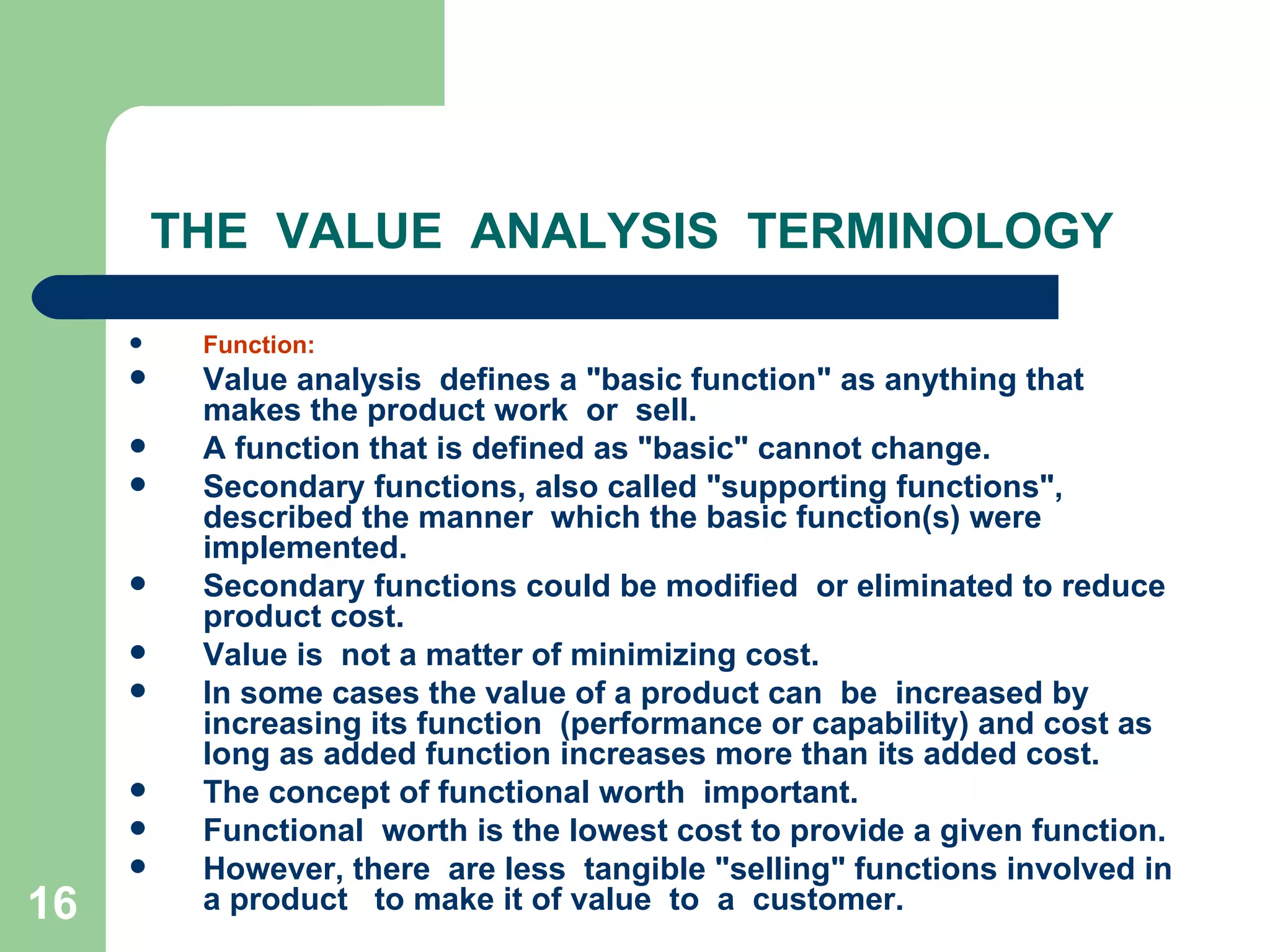 THE  VALUE  ANALYSIS  TERMINOLOGY Function: Value analysis  defines a &quot;basic function&quot; as anything that makes the product work  or  sell.  A function that is defined as &quot;basic&quot; cannot change. Secondary functions, also called &quot;supporting functions&quot;, described the manner  which the basic function(s) were implemented. Secondary functions could be modified  or eliminated to reduce product cost. Value is  not a matter of minimizing cost.  In some cases the value of a product can  be  increased by increasing its function  (performance or capability) and cost as long as added function increases more than its added cost.  The concept of functional worth  important.  Functional  worth is the lowest cost to provide a given function. However, there  are less  tangible &quot;selling&quot; functions involved in a product  to make it of value  to  a  customer. 