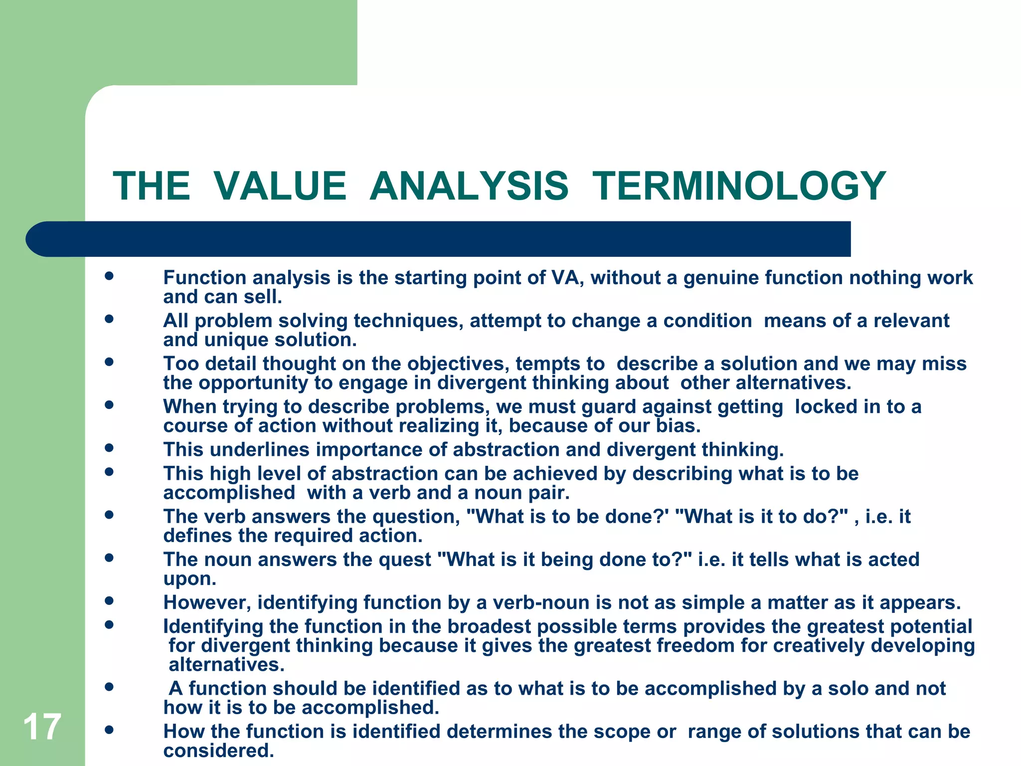 THE  VALUE  ANALYSIS  TERMINOLOGY Function analysis is the starting point of VA, without a genuine function nothing work and can sell.  All problem solving techniques, attempt to change a condition  means of a relevant and unique solution.  Too detail thought on the objectives, tempts to  describe a solution and we may miss the opportunity to engage in divergent thinking about  other alternatives.  When trying to describe problems, we must guard against getting  locked in to a course of action without realizing it, because of our bias.  This underlines importance of abstraction and divergent thinking. This high level of abstraction can be achieved by describing what is to be accomplished  with a verb and a noun pair.  The verb answers the question, &quot;What is to be done?' &quot;What is it to do?&quot; , i.e. it defines the required action.  The noun answers the quest &quot;What is it being done to?&quot; i.e. it tells what is acted upon. However, identifying function by a verb-noun is not as simple a matter as it appears. Identifying the function in the broadest possible terms provides the greatest potential  for divergent thinking because it gives the greatest freedom for creatively developing  alternatives. A function should be identified as to what is to be accomplished by a solo and not how it is to be accomplished.  How the function is identified determines the scope or  range of solutions that can be considered. 