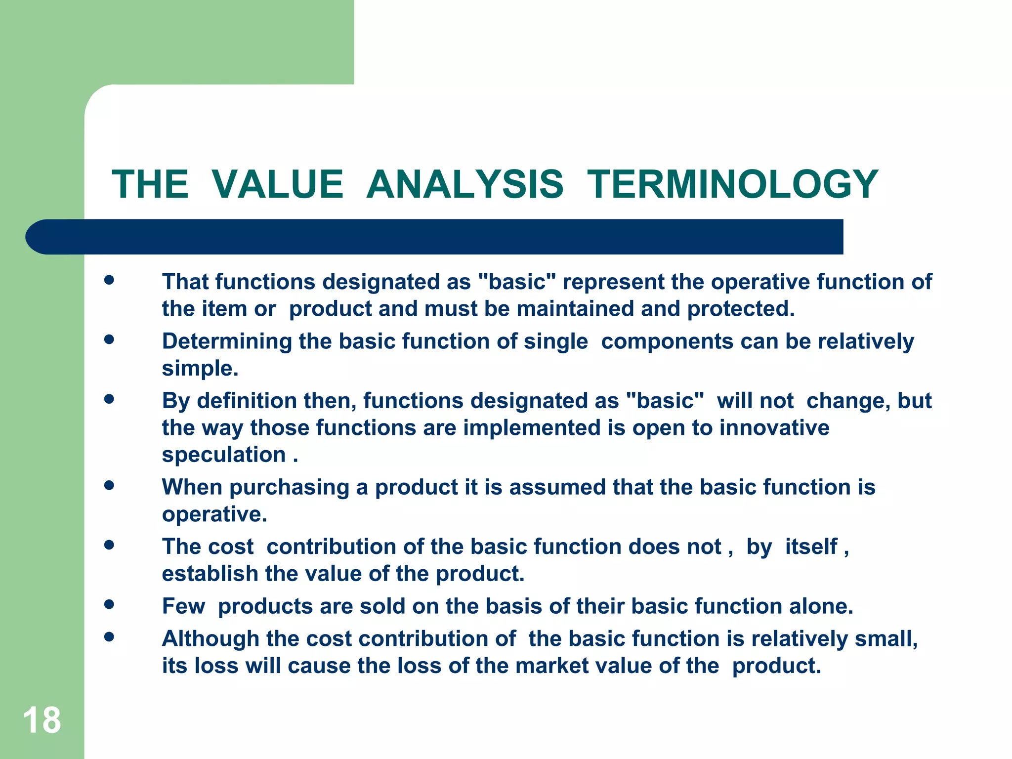 THE  VALUE  ANALYSIS  TERMINOLOGY That functions designated as &quot;basic&quot; represent the operative function of the item or  product and must be maintained and protected.  Determining the basic function of single  components can be relatively simple.  By definition then, functions designated as &quot;basic&quot;  will not  change, but the way those functions are implemented is open to innovative  speculation . When purchasing a product it is assumed that the basic function is operative. The cost  contribution of the basic function does not ,  by  itself , establish the value of the product.  Few  products are sold on the basis of their basic function alone.  Although the cost contribution of  the basic function is relatively small, its loss will cause the loss of the market value of the  product.  