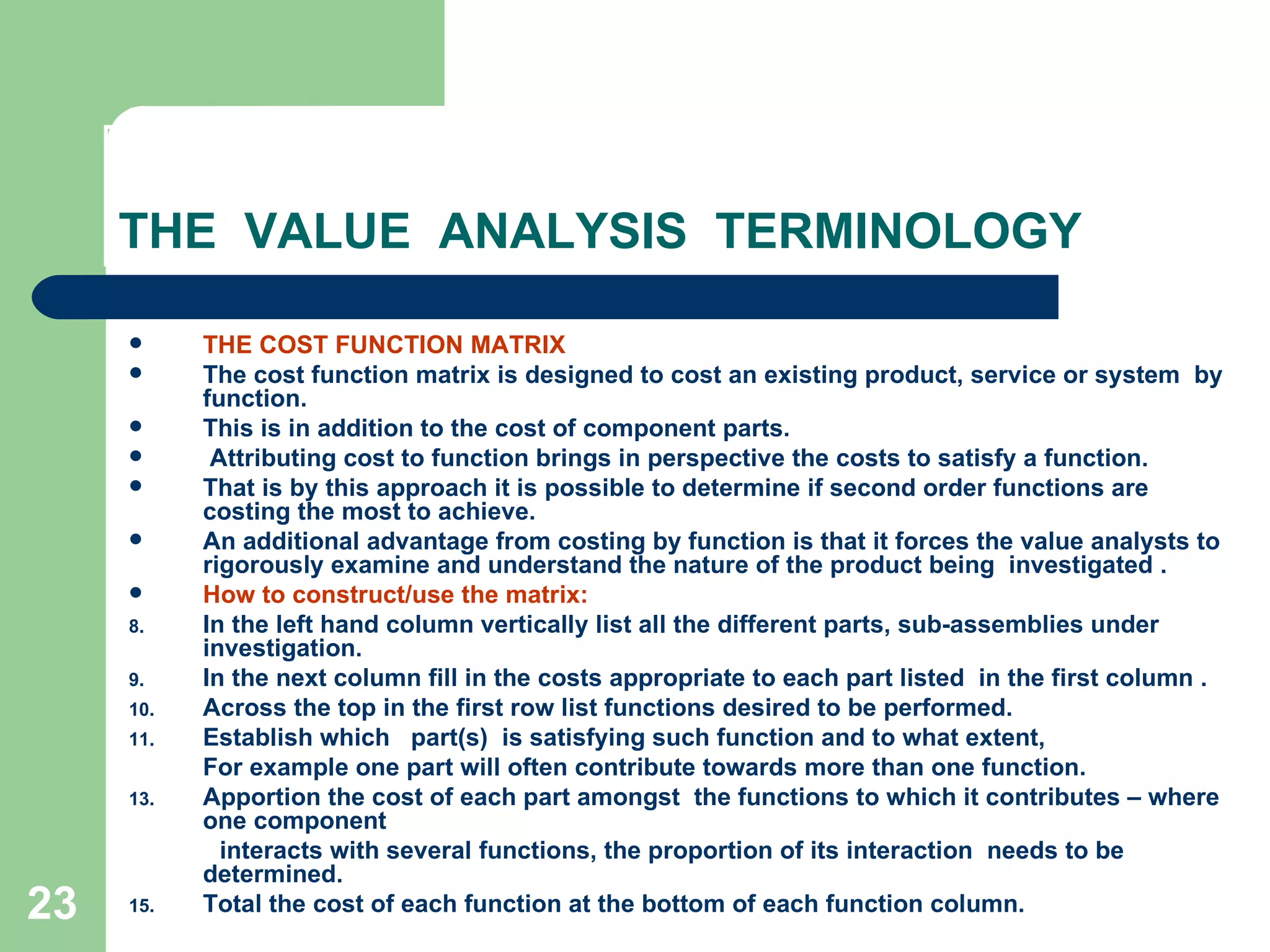 THE  VALUE  ANALYSIS  TERMINOLOGY THE COST FUNCTION MATRIX The cost function matrix is designed to cost an existing product, service or system  by  function.  This is in addition to the cost of component parts. Attributing cost to function brings in perspective the costs to satisfy a function.  That is by this approach it is possible to determine if second order functions are costing the most to achieve.  An additional advantage from costing by function is that it forces the value analysts to rigorously examine and understand the nature of the product being  investigated . How to construct/use the matrix: In the left hand column vertically list all the different parts, sub-assemblies under  investigation. In the next column fill in the costs appropriate to each part listed  in the first column .  Across the top in the first row list functions desired to be performed. Establish which  part(s)  is satisfying such function and to what extent,  For example one part will often contribute towards more than one function. Apportion the cost of each part amongst  the functions to which it contributes – where  one component interacts with several functions, the proportion of its interaction  needs to be determined. Total the cost of each function at the bottom of each function column.  