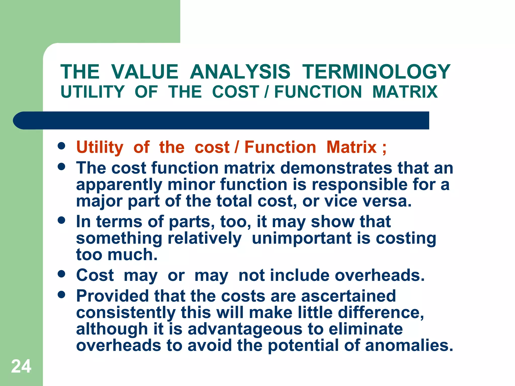 THE  VALUE  ANALYSIS  TERMINOLOGY UTILITY  OF  THE  COST / FUNCTION  MATRIX Utility  of  the  cost / Function  Matrix ; The cost function matrix demonstrates that an apparently minor function is responsible for a major part of the total cost, or vice versa.  In terms of parts, too, it may show that something relatively  unimportant is costing too much. Cost  may  or  may  not include overheads.  Provided that the costs are ascertained consistently this will make little difference, although it is advantageous to eliminate overheads to avoid the potential of anomalies. 