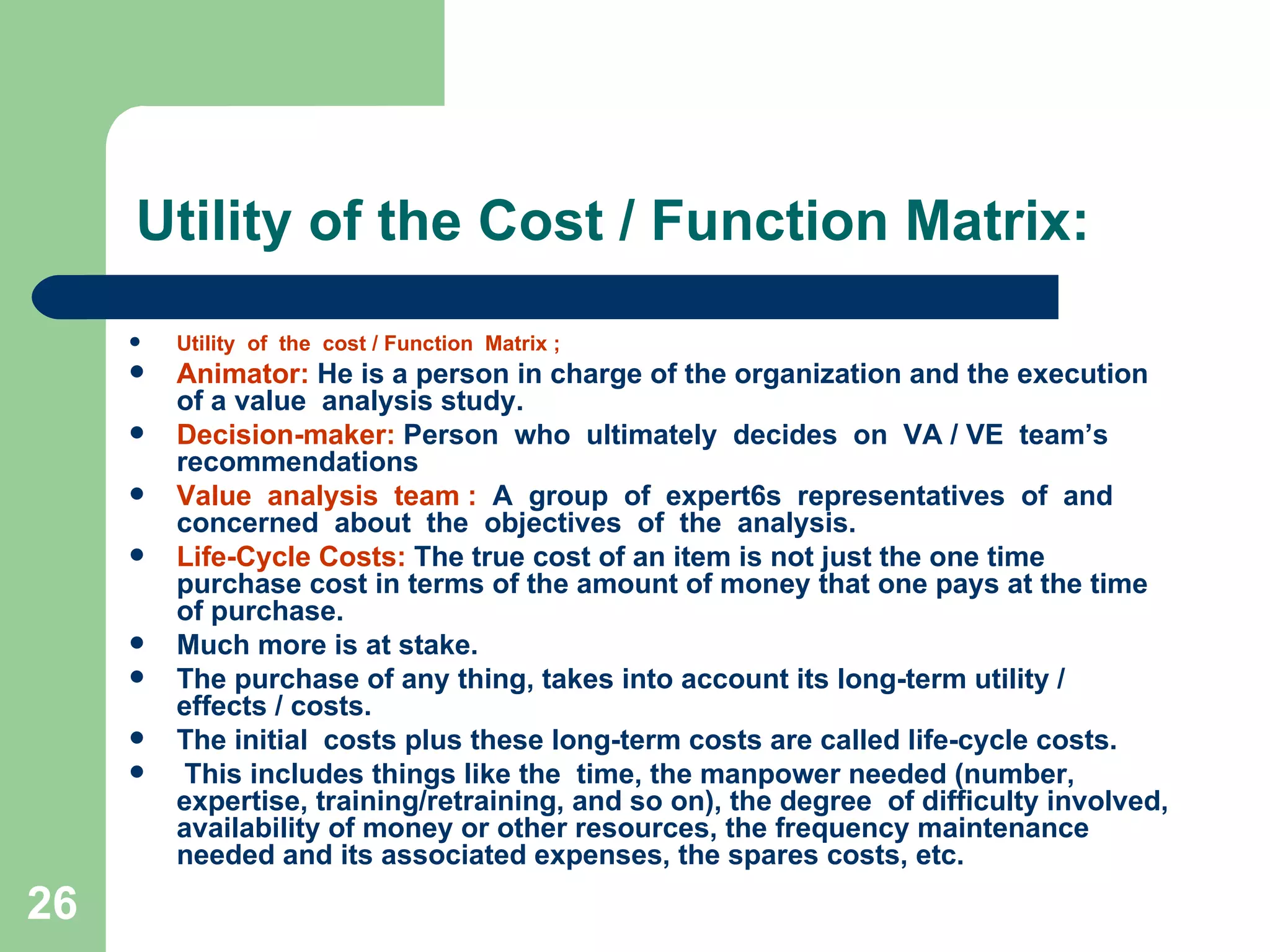 Utility of the Cost / Function Matrix: Utility  of  the  cost / Function  Matrix ; Animator:  He is a person in charge of the organization and the execution of a value  analysis study. Decision-maker:  Person  who  ultimately  decides  on  VA / VE  team’s  recommendations  Value  analysis  team :   A  group  of  expert6s  representatives  of  and  concerned  about  the  objectives  of  the  analysis. Life-Cycle Costs:  The true cost of an item is not just the one time purchase cost in terms of the amount of money that one pays at the time of purchase.  Much more is at stake.  The purchase of any thing, takes into account its long-term utility / effects / costs.  The initial  costs plus these long-term costs are called life-cycle costs. This includes things like the  time, the manpower needed (number, expertise, training/retraining, and so on), the degree  of difficulty involved, availability of money or other resources, the frequency maintenance needed and its associated expenses, the spares costs, etc. 
