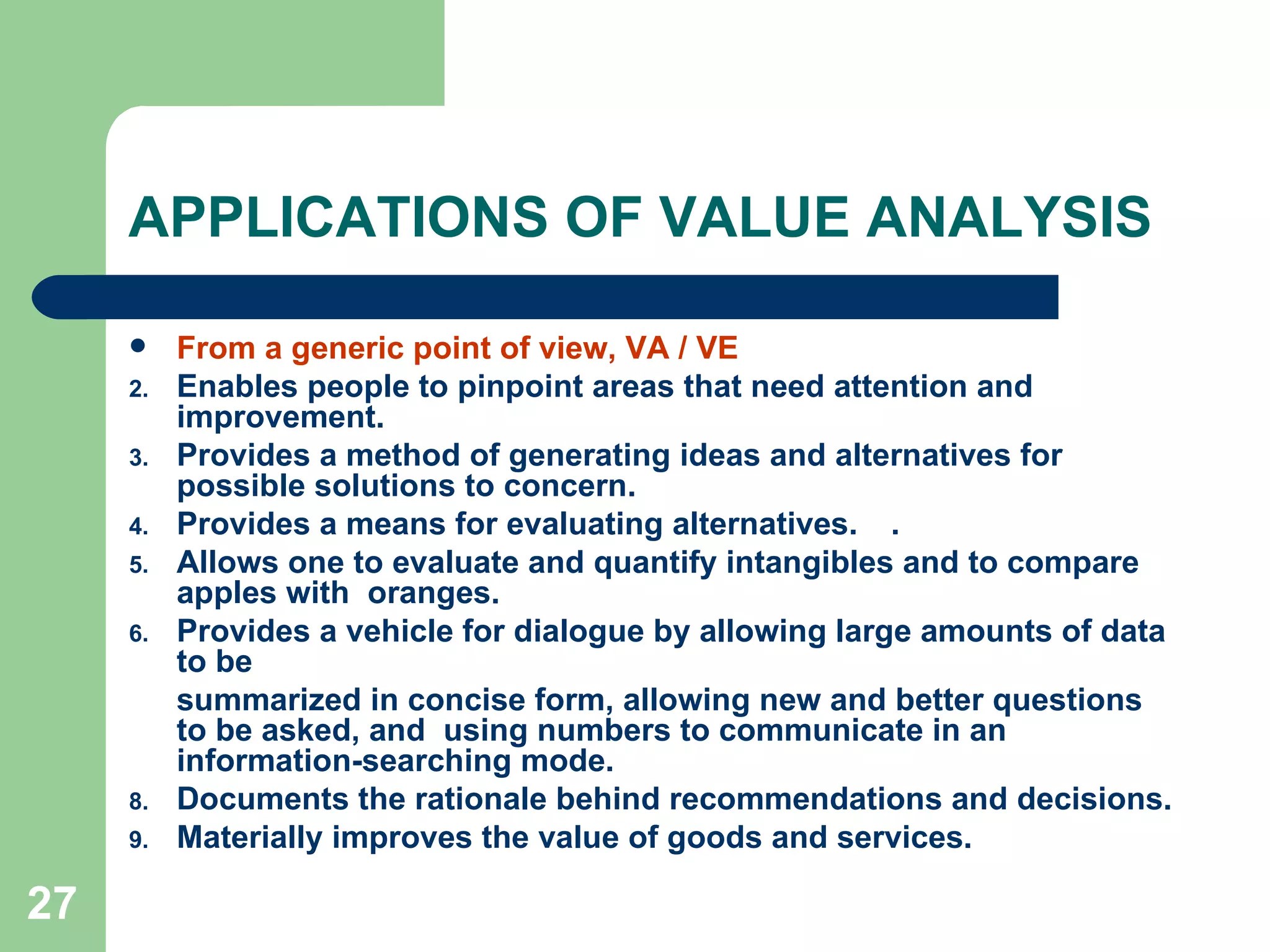 APPLICATIONS OF VALUE ANALYSIS  From a generic point of view, VA / VE Enables people to pinpoint areas that need attention and improvement. Provides a method of generating ideas and alternatives for possible solutions to concern. Provides a means for evaluating alternatives. . Allows one to evaluate and quantify intangibles and to compare apples with  oranges. Provides a vehicle for dialogue by allowing large amounts of data to be summarized in concise form, allowing new and better questions to be asked, and  using numbers to communicate in an information-searching mode. Documents the rationale behind recommendations and decisions. Materially improves the value of goods and services.  