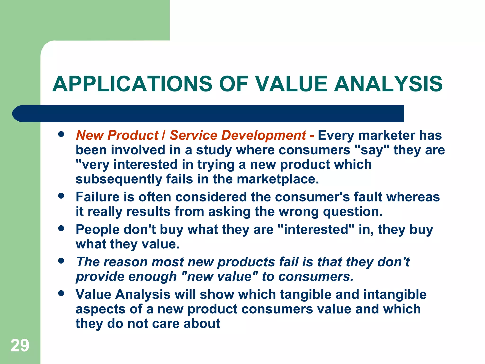 APPLICATIONS OF VALUE ANALYSIS  New Product  /  Service Development  -  Every marketer has been involved in a study where consumers &quot;say&quot; they are &quot;very interested in trying a new product which subsequently fails in the marketplace.  Failure is often considered the consumer's fault whereas it really results from asking the wrong question.  People don't buy what they are &quot;interested&quot; in, they buy what they value.  The reason most new products fail is that they don't provide enough &quot;new value&quot; to consumers.  Value Analysis will show which tangible and intangible aspects of a new product consumers value and which they do not care about   