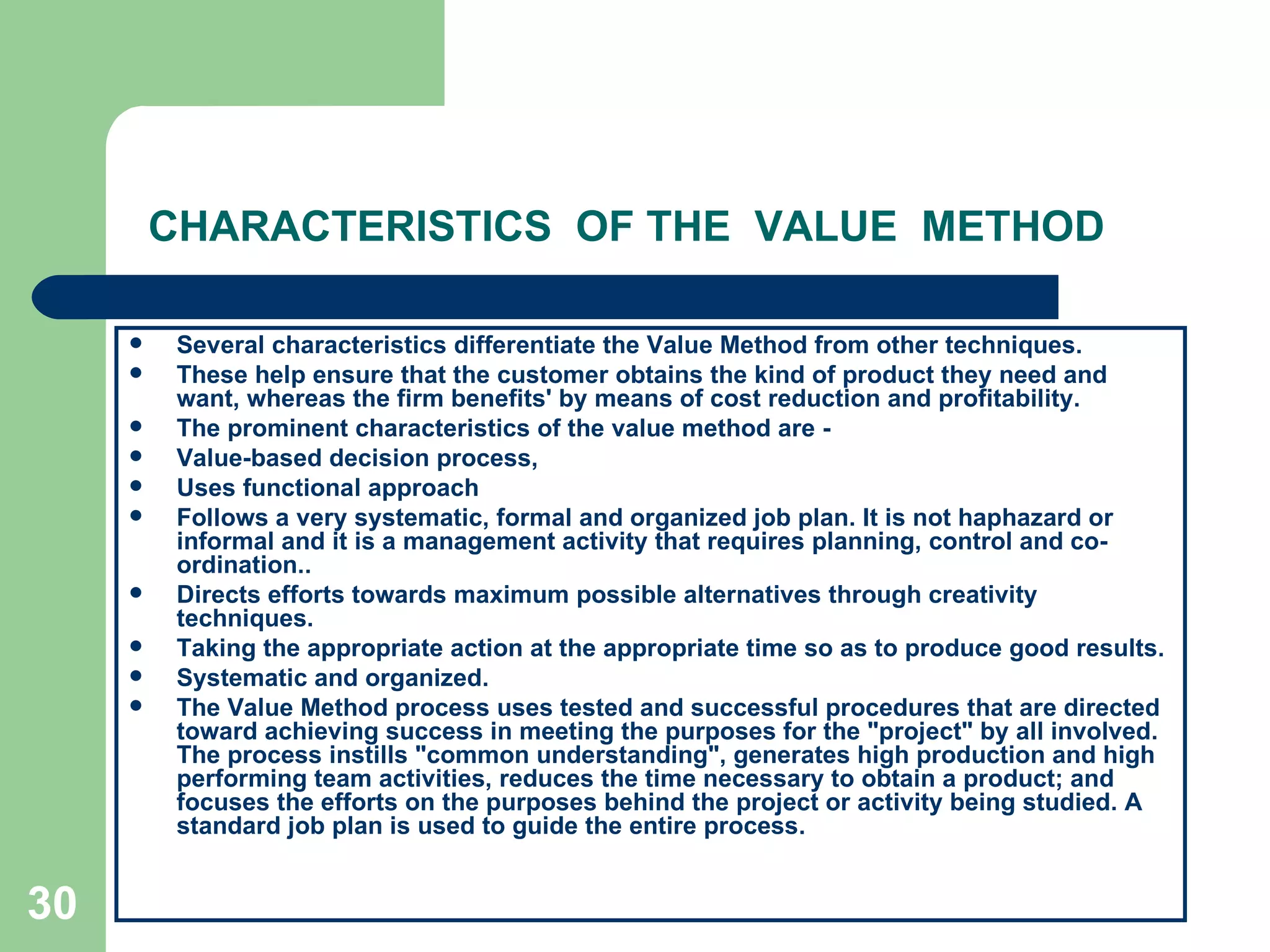 CHARACTERISTICS  OF THE  VALUE  METHOD Several characteristics differentiate the Value Method from other techniques. These help ensure that the customer obtains the kind of product they need and want, whereas the firm benefits' by means of cost reduction and profitability.  The prominent characteristics of the value method are ­ Value-based decision process, Uses functional approach Follows a very systematic, formal and organized job plan. It is not haphazard or informal and it is a management activity that requires planning, control and co-ordination..  Directs efforts towards maximum possible alternatives through creativity techniques.  Taking the appropriate action at the appropriate time so as to produce good results. Systematic and organized. The Value Method process uses tested and successful procedures that are directed toward achieving success in meeting the purposes for the &quot;project&quot; by all involved. The process instills &quot;common understanding&quot;, generates high production and high performing team activities, reduces the time necessary to obtain a product; and focuses the efforts on the purposes behind the project or activity being studied. A standard job plan is used to guide the entire process. 