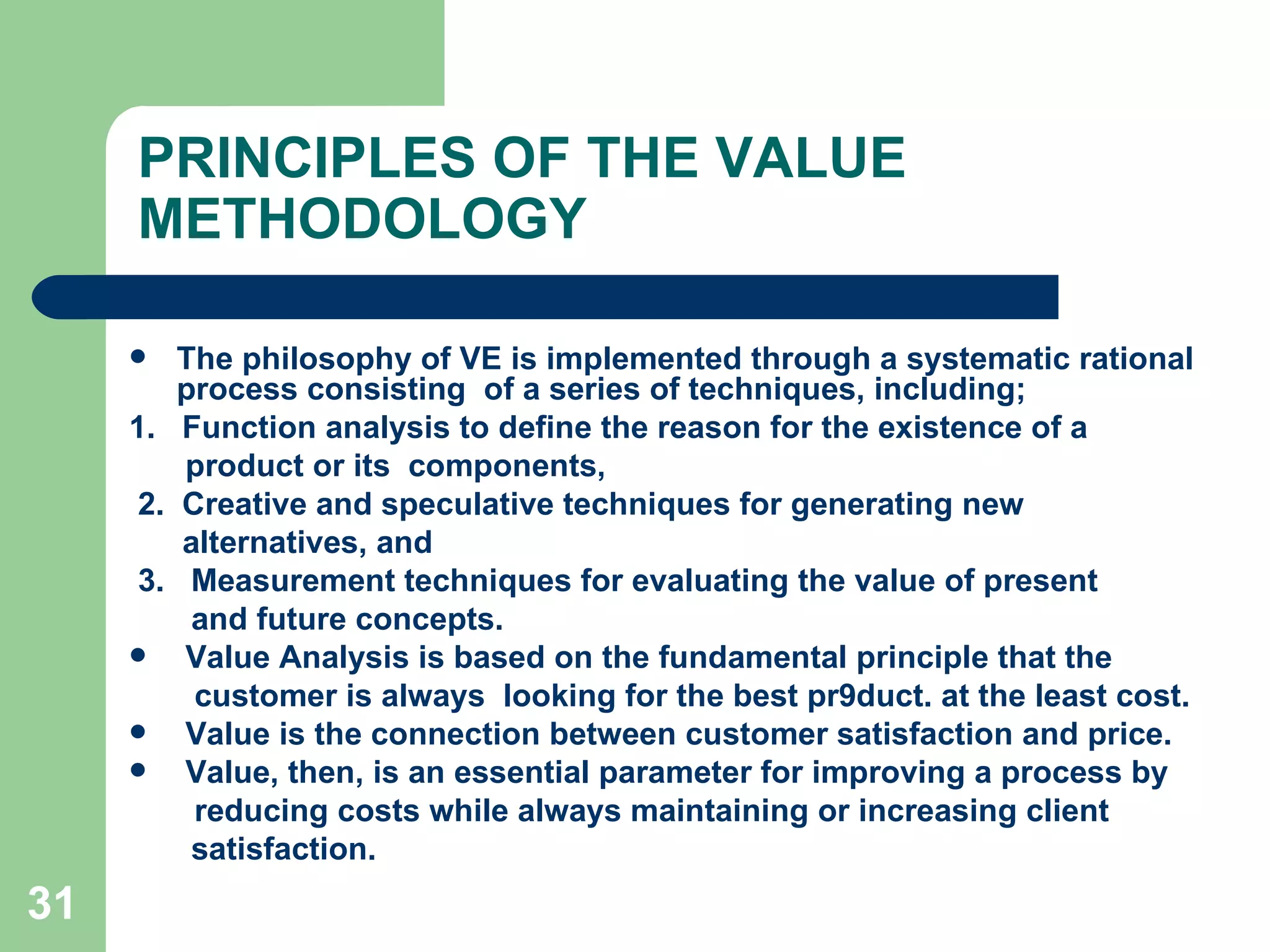 PRINCIPLES OF THE VALUE METHODOLOGY  The philosophy of VE is implemented through a systematic rational process consisting  of a series of techniques, including; 1.  Function analysis to define the reason for the existence of a   product or its  components, 2.  Creative and speculative techniques for generating new  alternatives, and 3.  Measurement techniques for evaluating the value of present and future concepts. Value Analysis is based on the fundamental principle that the    customer is always  looking for the best pr9duct. at the least cost.  Value is the connection between customer satisfaction and price.  Value, then, is an essential parameter for improving a process by   reducing costs while always maintaining or increasing client  satisfaction. 