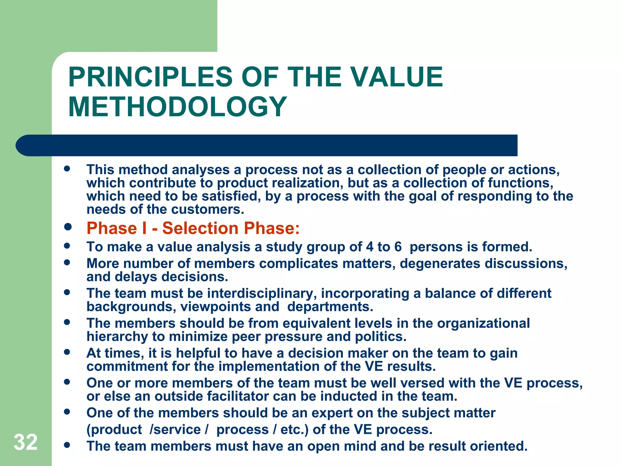 PRINCIPLES OF THE VALUE METHODOLOGY This method analyses a process not as a collection of people or actions, which contribute to product realization, but as a collection of functions, which need to be satisfied, by a process with the goal of responding to the needs of the customers. Phase I - Selection Phase:  To make a value analysis a study group of 4 to 6  persons is formed.  More number of members complicates matters, degenerates discussions, and delays decisions.  The team must be interdisciplinary, incorporating a balance of different backgrounds, viewpoints and  departments.  The members should be from equivalent levels in the organizational hierarchy to minimize peer pressure and politics.  At times, it is helpful to have a decision maker on the team to gain commitment for the implementation of the VE results.  One or more members of the team must be well versed with the VE process, or else an outside facilitator can be inducted in the team.  One of the members should be an expert on the subject matter  (product  /service /  process / etc.) of the VE process. The team members must have an open mind and be result oriented. 