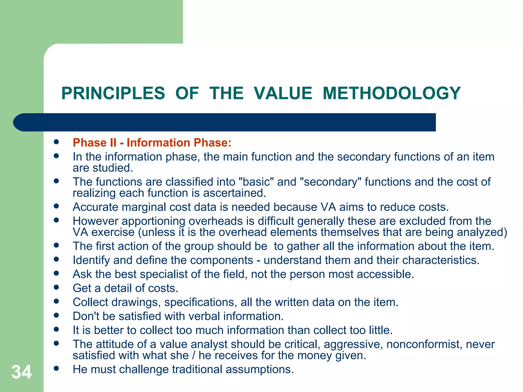 PRINCIPLES  OF  THE  VALUE  METHODOLOGY Phase II - Information Phase:  In the information phase, the main function and the secondary functions of an item are studied.  The functions are classified into &quot;basic&quot; and &quot;secondary&quot; functions and the cost of realizing each function is ascertained.  Accurate marginal cost data is needed because VA aims to reduce costs.  However apportioning overheads is difficult generally these are excluded from the VA exercise (unless it is the overhead elements themselves that are being analyzed) The first action of the group should be  to gather all the information about the item.  Identify and define the components - understand them and their characteristics.  Ask the best specialist of the field, not the person most accessible.  Get a detail of costs.  Collect drawings, specifications, all the written data on the item.  Don't be satisfied with verbal information.  It is better to collect too much information than collect too little.  The attitude of a value analyst should be critical, aggressive, nonconformist, never satisfied with what she / he receives for the money given.  He must challenge traditional assumptions. 